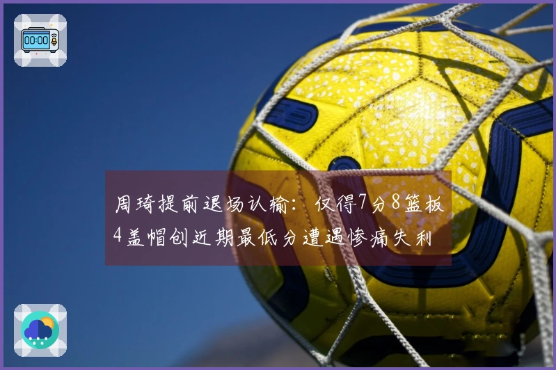 周琦提前退场认输：仅得7分8篮板4盖帽创近期最低分遭遇惨痛失利