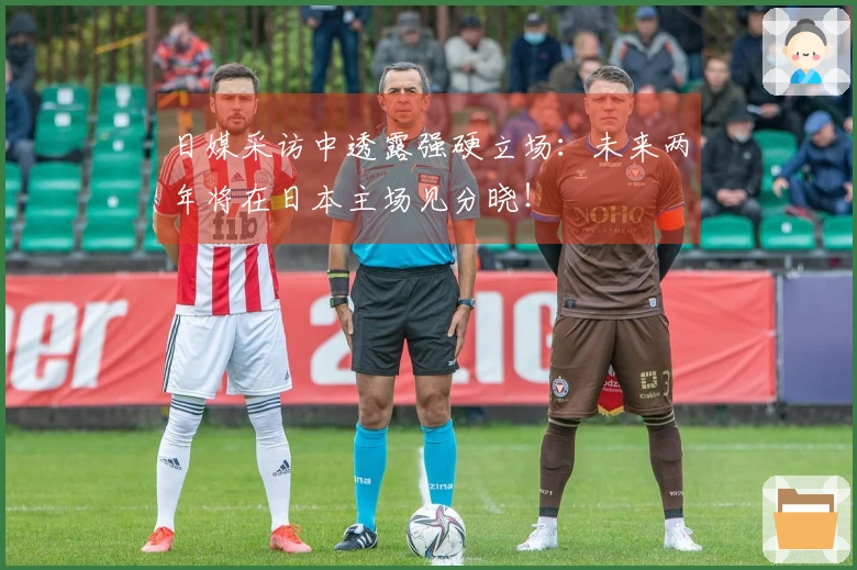 日媒采访中透露强硬立场：未来两年将在日本主场见分晓！