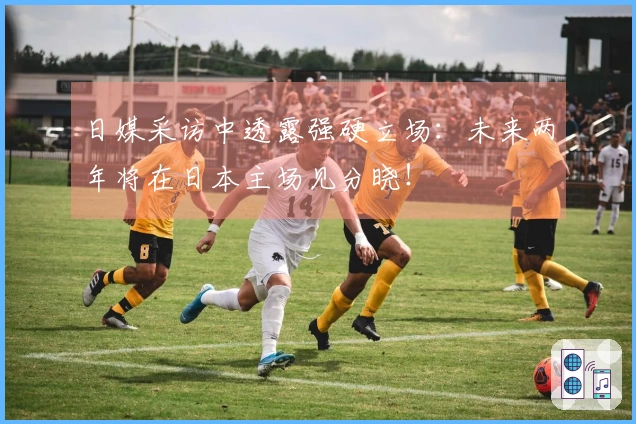 日媒采访中透露强硬立场：未来两年将在日本主场见分晓！